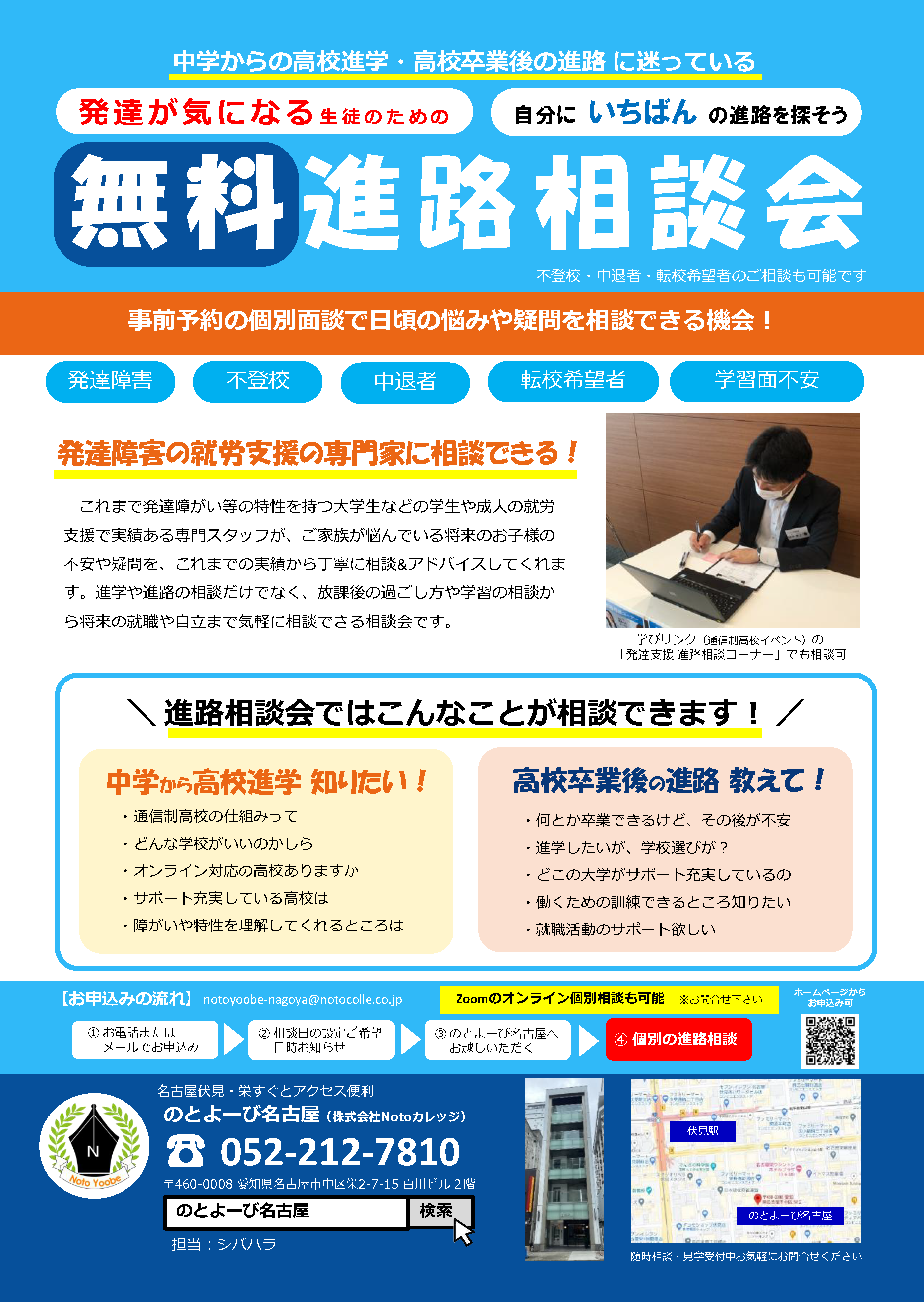 中学からの高校進学・高校卒業後の進路に迷っている発達が気になる生徒のための、自分にいちばんの進路を探そう、無料進路相談会（不登校・中退者・転校希望者のご相談も可能です。）事前予約の個別相談で日頃の悩みや疑問を相談できる機会！ | 発達障害、不登校、中退者、転校希望者、学習面不安 | 「発達障害の就労支援の専門家に相談できる！」これまで発達障がい等の特性を持つ大学生などの学生や成人の就労支援で実績ある専門スタッフが、ご家族が悩んでいる将来のお子様の不安や疑問を、これまでの実績から丁寧に相談&アドバイスしてくれます。進学や進路の相談だけでなく、放課後の過ごし方や学習の相談から将来の就職や自立まで気軽に相談できる相談会です。| 学びリンク（通信制高校イベント）の「発達支援 進路相談コーナー」でも相談可 | 進路相談会ではこんなことが相談できます！ | 中学から高校進学知りたい！・通信制高校の仕組みって・どんな学校がいいのかしら・オンライン対応の高校ありますか・サポート充実している高校は・障がいや特性を理解してくれるところは | 高校卒業後 の 進路 教えて！・何とか卒業できるけど、その後が不安・進学したいが、学校選びが？・どこの大学がサポート充実しているの・働くための訓練できるところ知りたい・就職活動のサポート欲しい | 【お申込みの流れ】 1.お電話またはメールでお申込み 2.相談日の設定ご希望日時お知らせ 3.のとよーび名古屋へお越しいただく 4.個別の進路相談 | Zoomオンライン個別相談も可能 ※お問合せ下さい | お問合せ先：のとよーび名古屋 名古屋市中区栄2-7-15 白川ビル2階 / 電話 : 052-212-7810 / 担当：シバハラ