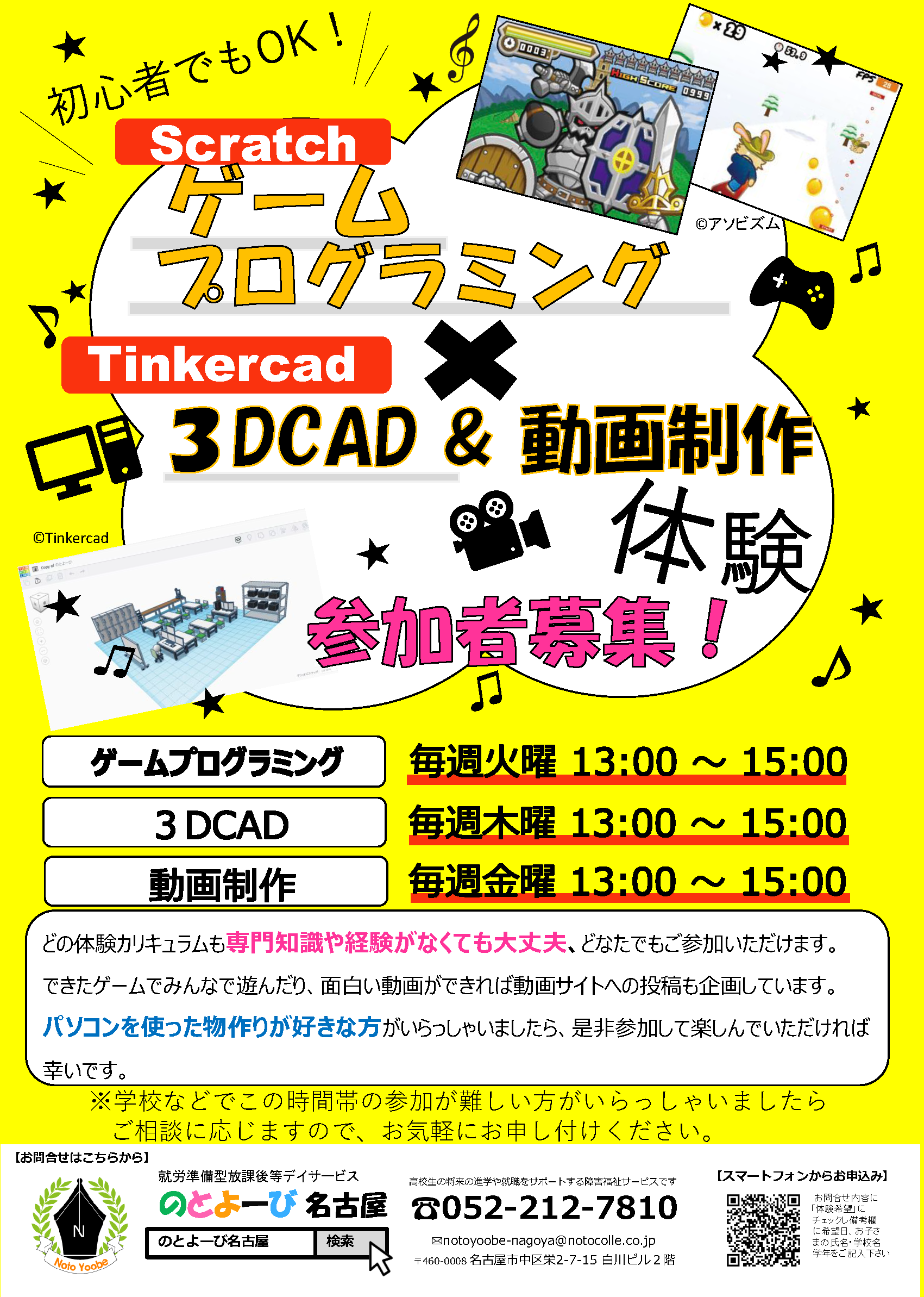 初心者でもOK! Scratchゲームプログラミング×動画制作無料体験 参加者募集！ | ゲームプログラミング：毎週火曜日13時～15時、3DCAD：毎週木曜13時～15時、動画制作：毎週木曜日13時～15時 | どちらの体験カリキュラムも専門知識や経験がなくても大丈夫、どなたでもご参加いただけます。できたゲームでみんなで遊んだり、面白い動画ができれば動画サイトへの投稿も企画しています。パソコンを使った物作りが好きな方がいらっしゃいましたら、是非参加して楽しんでいただければ幸いです。※学校などでこの時間帯の参加が難しい方がいらっしゃいましたらご相談に応じますので、お気軽にお申し付けください。 | お問合せ先：のとよーび名古屋 〒460-0008 名古屋市中区栄2-7-15 白川ビル2階 / 電話：052-212-7810