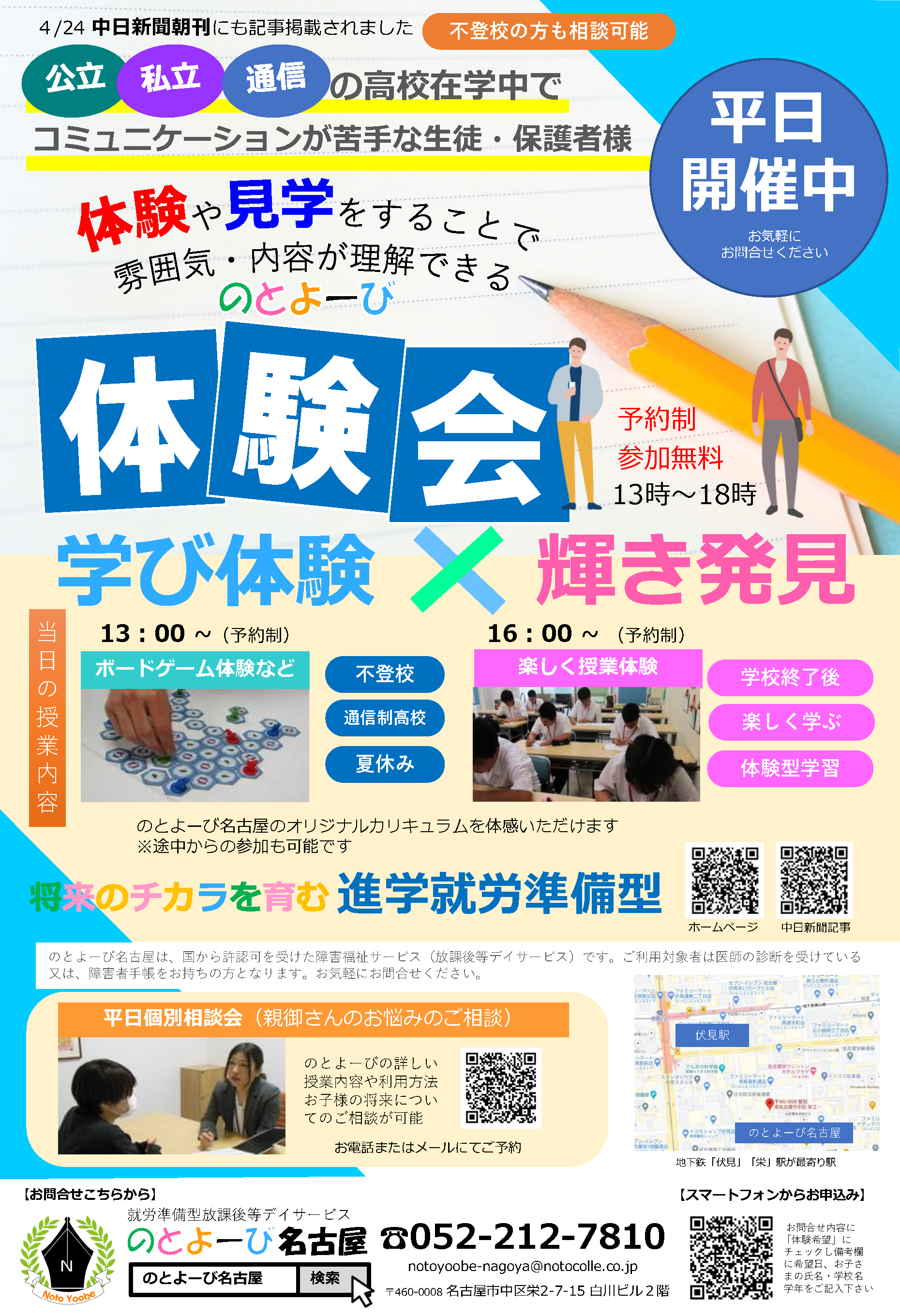 4月24日 中日新聞朝刊にも記事掲載されました | 不登校の方も相談可能 | 公立、私立、通信の高校在学中で、コミュニケーションが苦手な生徒・保護者様 | 体験や見学をすることで雰囲気・内容が理解できるのとよーび体験会 | 平日開催中 お気軽にお問合せください | 学び体験×輝き発見 | 当日の授業内容 : 13時～（予約制）ボードゲーム体験など、16時～（予約制）楽しく授業体験。のとよーび名古屋のオリジナルカリキュラムを体感いただけます。※途中からの参加も可能です | 不登校、通信制高校、夏休み、学校終了後、楽しく学ぶ、体験型学習 | 将来のチカラを育む進学就労準備型 | のとよーび名古屋は、国から許認可を受けた障害福祉サービス（放課後等デイサービス）です。ご利用対象者は医師の診断を受けている又は、障害者手帳をお持ちの方となります。お気軽にお問合せください。 | 平日個別相談会（親御さんのお悩みのご相談）：のとよーびの詳しい授業内容や利用方法お子様の将来についてのご相談が可能。お電話またはメールにてご予約。| お問合せこちらから：就労準備型放課後等デイサービス のとよーび名古屋 〒460-0008 名古屋市中区栄2-7-15 白川ビル2階 | 電話 : 052-212-7810