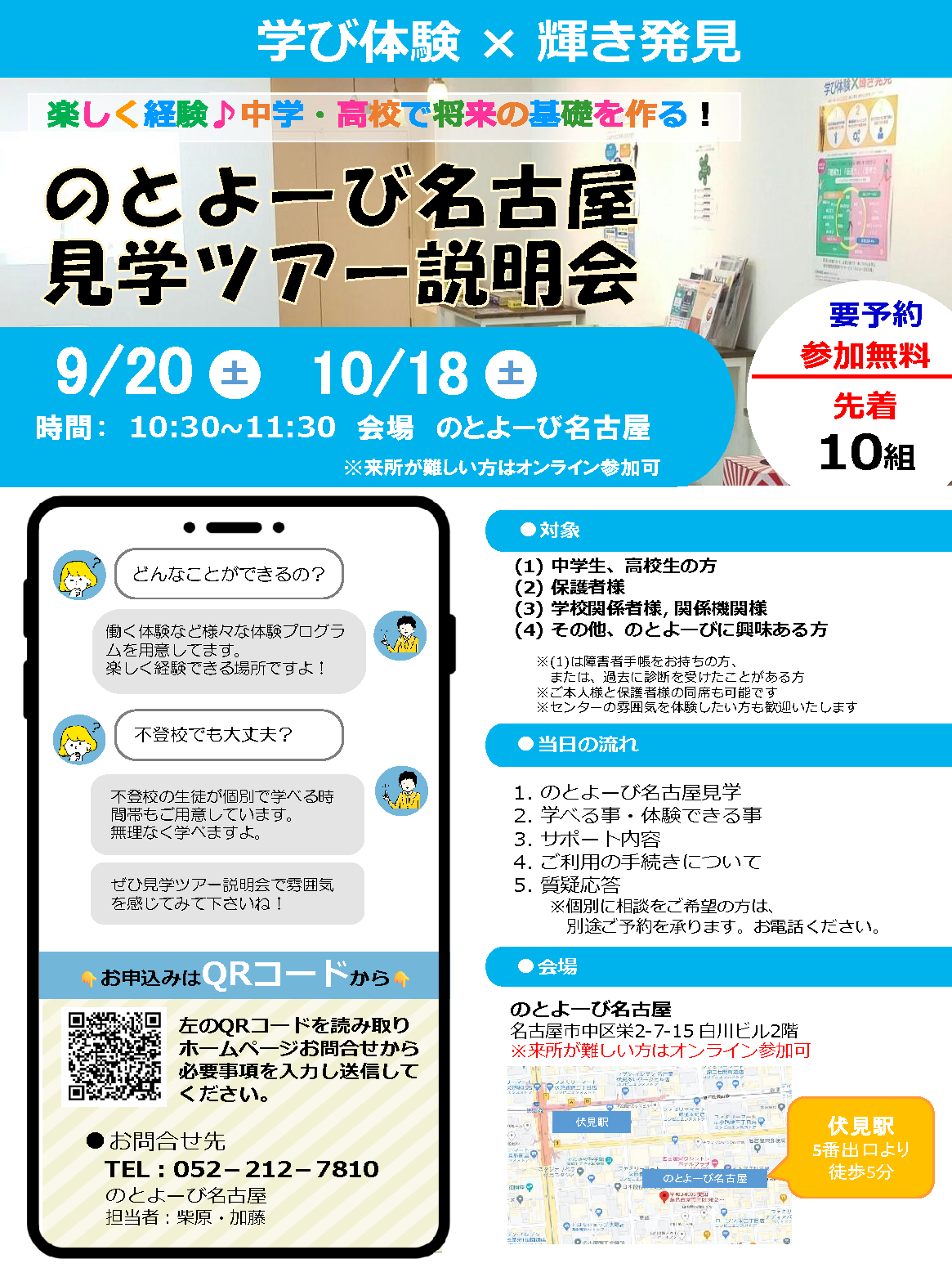 学び体験 × 輝き発見 | 楽しく経験♪中学・高校で将来の基礎を作る！ 「のとよーび名古屋見学ツアー説明会」9月20日（土）・10月18日（土） 時間 10時半～11時半 会場：のとよーび名古屋 / 要予約 参加無料 先着10組 | 対象：(1)中学生、高校生の方 / (2)保護者様 / (3)学校関係者様、関係機関様 / (4)その他、のとよーびに興味ある方 ※(1)は障害者手帳をお持ちの方、または、過去に診断を受けたことがある方 / ※ご本人様と保護者様の同席も可能です / ※センターの雰囲気を体験したい方も歓迎いたします | 当日の流れ : 1.のとよーび名古屋見学 / 2.学べる事・体験できる事 / 3.サポート内容 / 4.ご利用の手続きについて / 5.質疑応答 ※個別に相談をご希望の方は、別途ご予約を承ります。お電話ください。 | 会場 : のとよーび名古屋 名古屋市中区栄2-7-15 白川ビル2階 伏見駅5番出口より徒歩5分 ※来所が難しい方はオンライン参加可 | どんなことができるの？ 働く体験など様々な体験プログラムを用意してます。楽しく経験できる場所ですよ！ / 不登校でも大丈夫？ 不登校の生徒が個別で学べる時間帯もご用意しています。無理なく学べますよ。ぜひ見学ツアー説明会で雰囲気を感じてみて下さいね！ | お申込みはQRコードから 左のQRコードを読み取りホームページお問合せから必要事項を入力し送信してください。 | お問合せ先 電話 : 052-212-7810 のとよーび名古屋 担当者：柴原・加藤