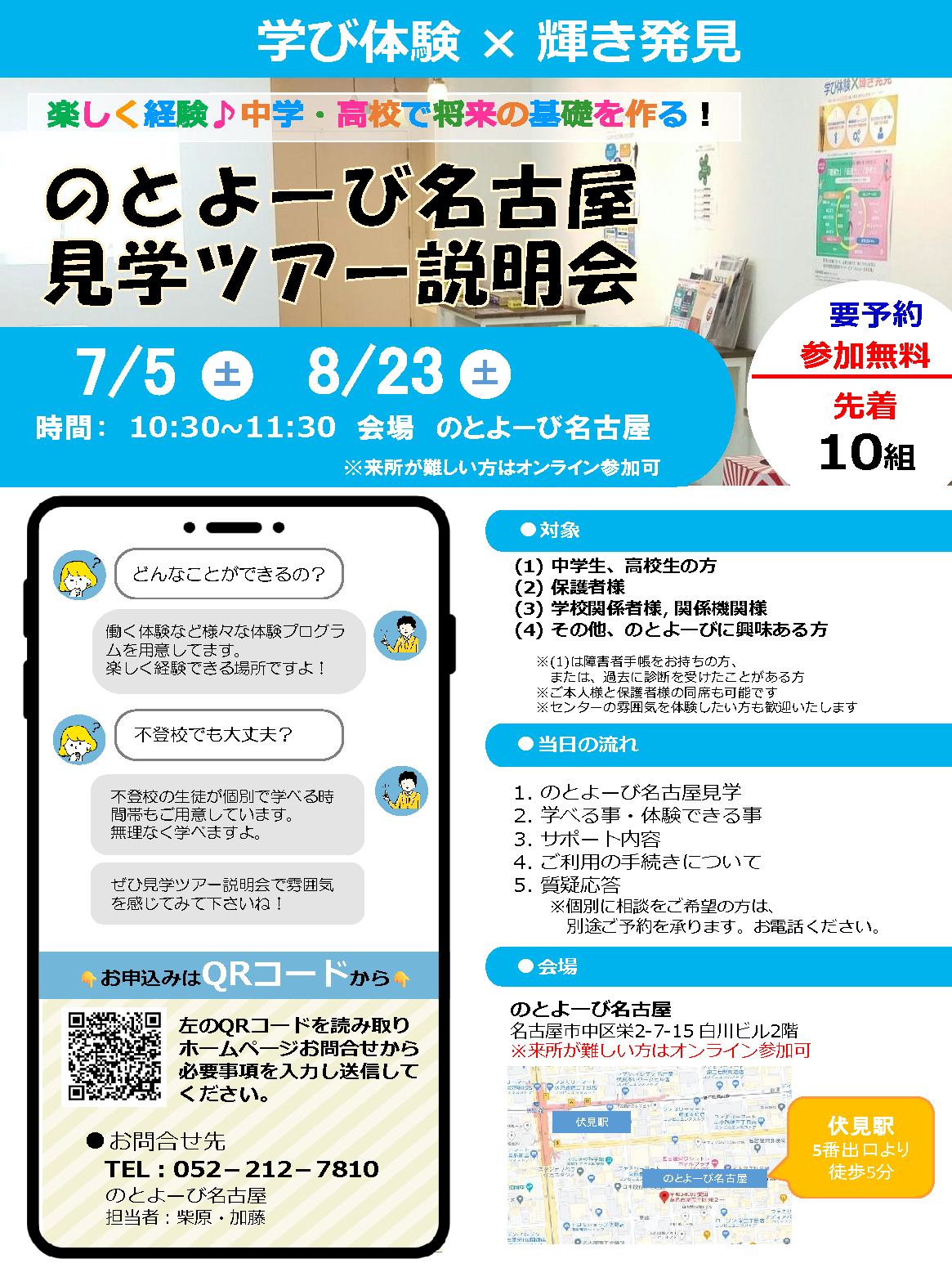 学び体験 × 輝き発見 | 楽しく経験♪中学・高校で将来の基礎を作る！ 「のとよーび名古屋見学ツアー説明会」7月5日（土）・8月23日（土） 時間 10時半～11時半 会場：のとよーび名古屋 / 要予約 参加無料 先着10組 | 対象：(1)中学生、高校生の方 / (2)保護者様 / (3)学校関係者様、関係機関様 / (4)その他、のとよーびに興味ある方 ※(1)は障害者手帳をお持ちの方、または、過去に診断を受けたことがある方 / ※ご本人様と保護者様の同席も可能です / ※センターの雰囲気を体験したい方も歓迎いたします | 当日の流れ : 1.のとよーび名古屋見学 / 2.学べる事・体験できる事 / 3.サポート内容 / 4.ご利用の手続きについて / 5.質疑応答 ※個別に相談をご希望の方は、別途ご予約を承ります。お電話ください。 | 会場 : のとよーび名古屋 名古屋市中区栄2-7-15 白川ビル2階 伏見駅5番出口より徒歩5分 ※来所が難しい方はオンライン参加可 | どんなことができるの？ 働く体験など様々な体験プログラムを用意してます。楽しく経験できる場所ですよ！ / 不登校でも大丈夫？ 不登校の生徒が個別で学べる時間帯もご用意しています。無理なく学べますよ。ぜひ見学ツアー説明会で雰囲気を感じてみて下さいね！ | お申込みはQRコードから 左のQRコードを読み取りホームページお問合せから必要事項を入力し送信してください。 | お問合せ先 電話 : 052-212-7810 のとよーび名古屋 担当者：柴原・加藤