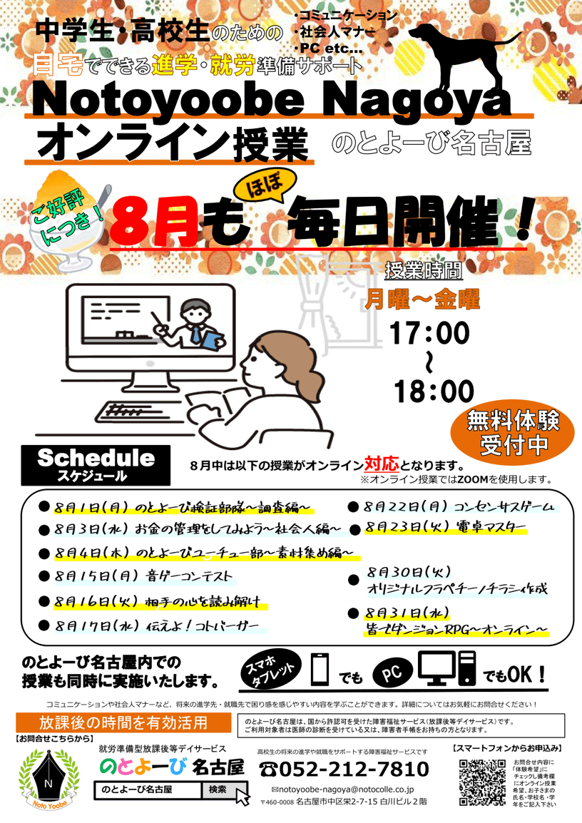 中学生・高校生のための自宅でできる進学・就労準備サポート「Notoyoobe Nagoyaオンライン授業」のとよーび名古屋 ご好評につき8月も※ほぼ「毎日開催!」 | 授業時間：月曜～金曜 17時-18時 無料体験受付中 | ※8月中の以下の授業がオンライン対応になります。8月1日（月）のとよーび検証部隊～調査編～、8月3日（水）お金の管理をしてみよう～社会人編～、8月4日（木）のとよーびユーチュー部～素材集め編～、8月15日（月）音ゲーコンテスト、8月16日（火）相手の心を読み解け、8月17日（水）伝えよ！ことバーガー、8月22日（月）コンセンサスゲーム、8月23日（火）電卓マスター、8月30日（火）オリジナルフラペチーノチラシ作成、8月31日（水）皆でダンジョンRPG～オンライン～ | のとよーび名古屋内での授業も同時に実施いたします。オンライン授業ではZOOMを使用します。 | 【外部講師】 特別講座はオンライン受講も可能ですが一部資料・ホワイトボードが見えづらい可能性がございます。ご了承いただきますようお願い申し上げます。 | コミュニケーションや社会人マナーなど、将来の進学先・就職先で困り感を感じやすい内容を学ぶことができます。詳細についてはお気軽にお問合せください! | 放課後の時間を有効活用 | のとよーび名古屋は、国から許認可を受けた障害福祉サービス（放課後等デイサービス）です。ご利用対象者は医師の診断を受けている又は、障害者手帳をお持ちの方となります。 | お問合せ先：のとよーび名古屋 〒460-0008 名古屋市中区栄2-7-15 白川ビル2階 / 電話:052-212-7810