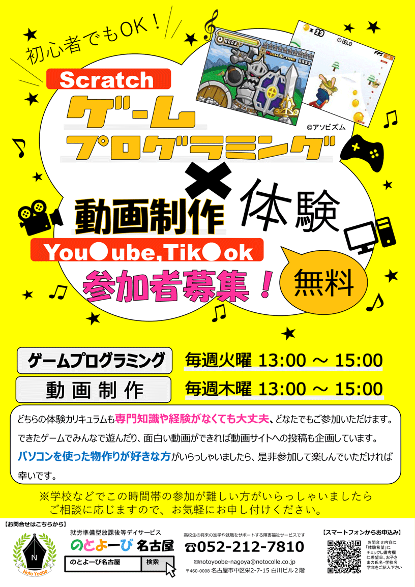 初心者でもOK! Scratchゲームプログラミング×動画制作無料体験 参加者募集！ | ゲームプログラミング：毎週火曜日13時～15時、動画制作：毎週木曜日13時～15時 | どちらの体験カリキュラムも専門知識や経験がなくても大丈夫、どなたでもご参加いただけます。できたゲームでみんなで遊んだり、面白い動画ができれば動画サイトへの投稿も企画しています。パソコンを使った物作りが好きな方がいらっしゃいましたら、是非参加して楽しんでいただければ幸いです。※学校などでこの時間帯の参加が難しい方がいらっしゃいましたらご相談に応じますので、お気軽にお申し付けください。 | お問合せ先：のとよーび名古屋 〒460-0008 名古屋市中区栄2-7-15 白川ビル2階 / 電話：052-212-7810
