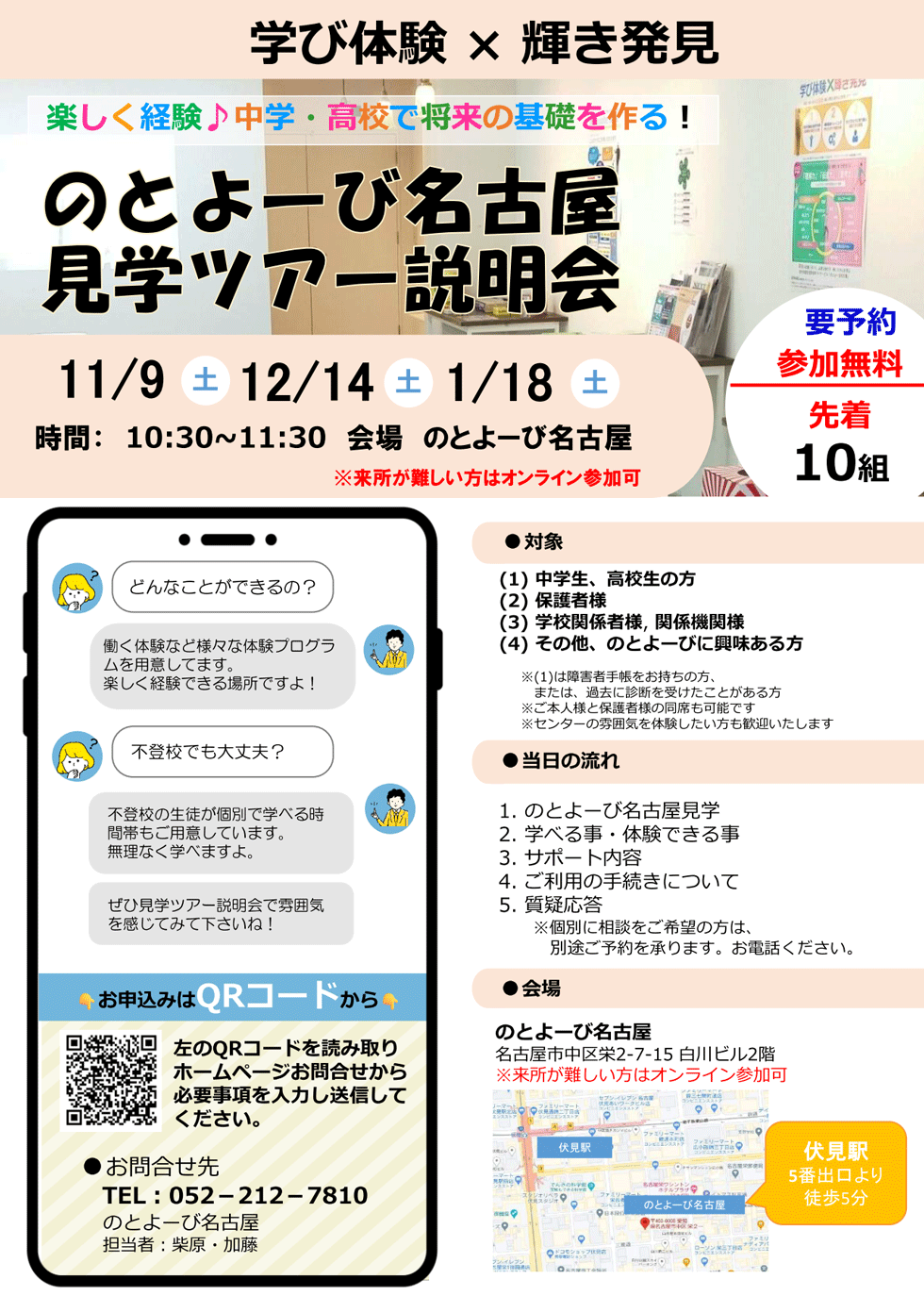 学び体験 × 輝き発見 | 楽しく経験♪中学・高校で将来の基礎を作る！ 「のとよーび名古屋見学ツアー説明会」11月9日（土）、12月14日（土）、1月18日（土） 時間 10時半～11時半 会場：のとよーび名古屋 / 要予約 参加無料 先着10組 | 対象：(1)中学生、高校生の方 / (2)保護者様 / (3)学校関係者様、関係機関様 / (4)その他、のとよーびに興味ある方 ※(1)は障害者手帳をお持ちの方、または、過去に診断を受けたことがある方 / ※ご本人様と保護者様の同席も可能です / ※センターの雰囲気を体験したい方も歓迎いたします | 当日の流れ : 1.のとよーび名古屋見学 / 2.学べる事・体験できる事 / 3.サポート内容 / 4.ご利用の手続きについて / 5.質疑応答 ※個別に相談をご希望の方は、別途ご予約を承ります。お電話ください。 | 会場 : のとよーび名古屋 名古屋市中区栄2-7-15 白川ビル2階 伏見駅5番出口より徒歩5分 ※来所が難しい方はオンライン参加可 | どんなことができるの？ 働く体験など様々な体験プログラムを用意してます。楽しく経験できる場所ですよ！ / 不登校でも大丈夫？ 不登校の生徒が個別で学べる時間帯もご用意しています。無理なく学べますよ。ぜひ見学ツアー説明会で雰囲気を感じてみて下さいね！ | お申込みはQRコードから 左のQRコードを読み取りホームページお問合せから必要事項を入力し送信してください。 | お問合せ先 電話 : 052-212-7810 のとよーび名古屋 担当者：柴原・加藤